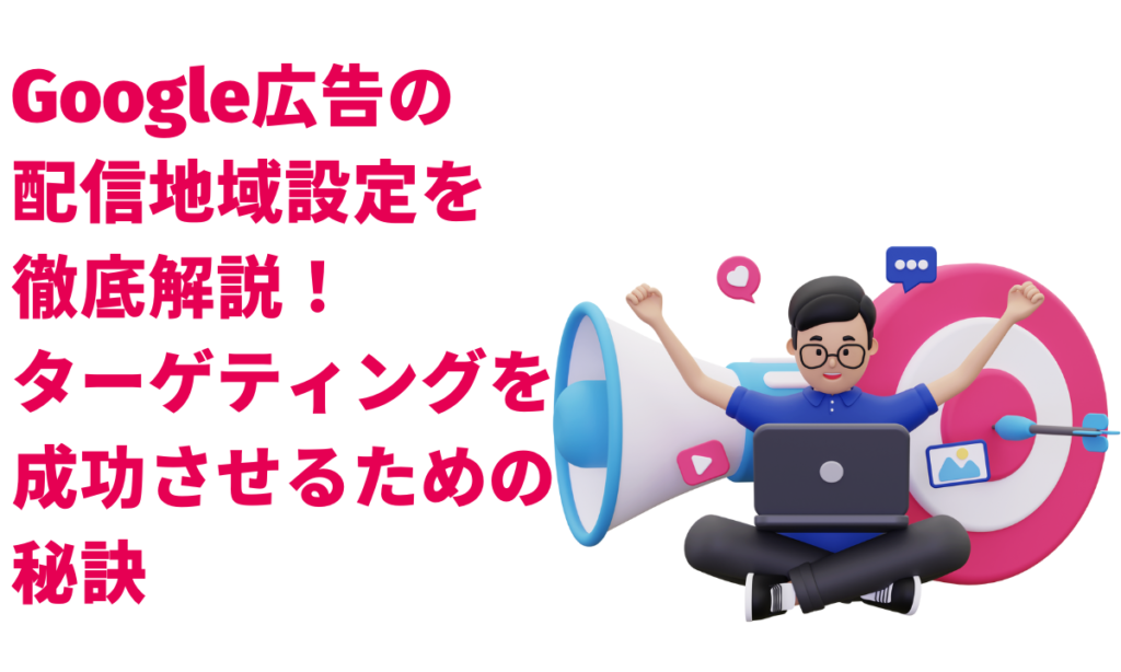 Google広告の配信地域設定を徹底解説!ターゲティングを成功させるための秘訣